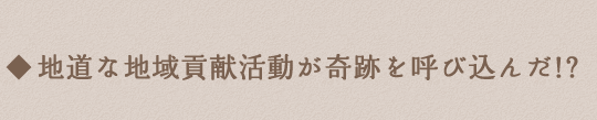 地道な地域貢献活動が奇跡を呼び込んだ!?