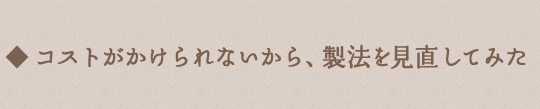 コストがかけられないから、製法を見直してみた