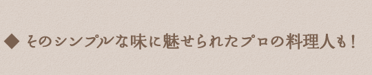 そのシンプルな味に魅せられたプロの料理人も！