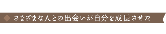 さまざまな人との出会いが自分を成長させた