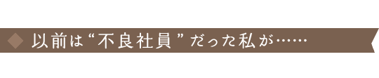 以前は“不良社員”だった私が……