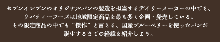 セブンイレブンのオリジナルパンの製造を担当するデイリーメーカーの中でも、リバティーフーズは地域限定商品を最も多く企画・発売している。その限定商品の中でも“傑作”と言える、国産ブルーベリーを使ったパンが誕生するまでの経緯を紹介しよう。