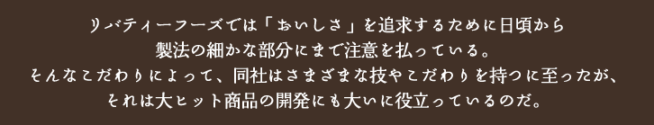 リバティーフーズでは「おいしさ」を追求するために日頃から製法の細かな部分にまで注意を払っている。そんなこだわりによって、同社はさまざまなテクニックを持つに至ったが、それは大ヒット商品の開発にも大いに役立っているのだ。