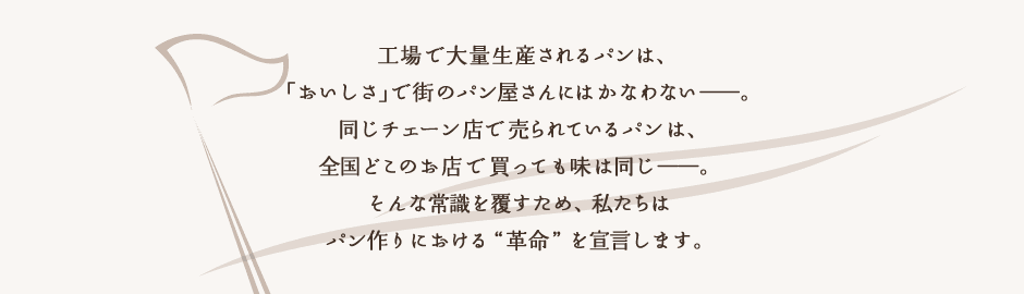 工場で大量生産されるパンは、「おいしさ」で街のパン屋さんにはかなわない――。同じチェーン店で売られているパンは、全国どこのお店で買っても味は同じ――。そんな常識を覆すため、私たちはパン作りにおける“革命”を宣言します。