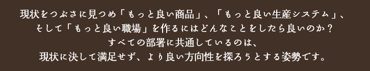 現状をつぶさに見つめ「もっと良い商品」、「もっと良い生産システム」、そして「もっと良い職場」を作るにはどんなことをしたら良いのか？すべての部署に共通しているのは、現状に決して満足せず、より良い方向性を探ろうとする姿勢です。